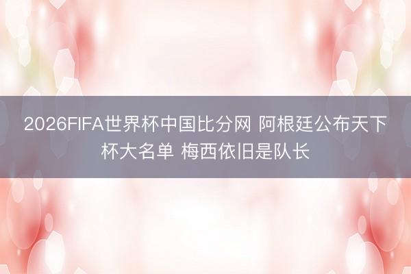 2026FIFA世界杯中国比分网 阿根廷公布天下杯大名单 梅西依旧是队长