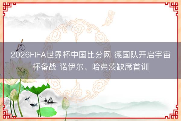 2026FIFA世界杯中国比分网 德国队开启宇宙杯备战 诺伊尔、哈弗茨缺席首训