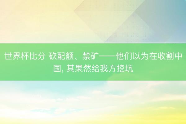 世界杯比分 砍配额、禁矿——他们以为在收割中国， 其果然给我方挖坑