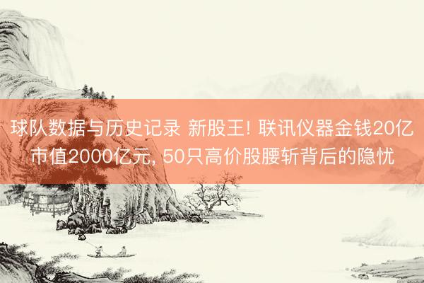 球队数据与历史记录 新股王! 联讯仪器金钱20亿市值2000亿元， 50只高价股腰斩背后的隐忧
