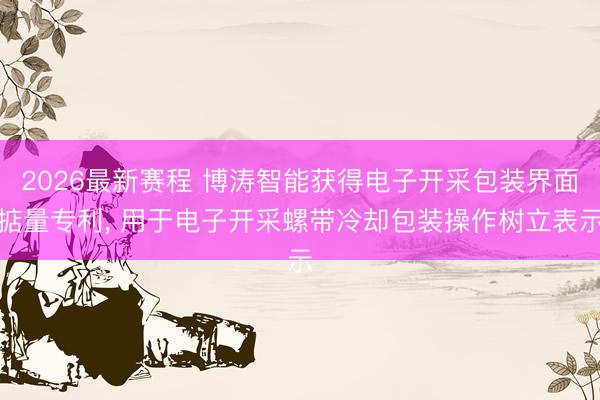 2026最新赛程 博涛智能获得电子开采包装界面掂量专利， 用于电子开采螺带冷却包装操作树立表示
