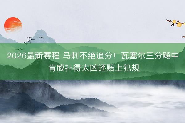 2026最新赛程 马刺不绝追分！瓦塞尔三分飚中 肯威扑得太凶