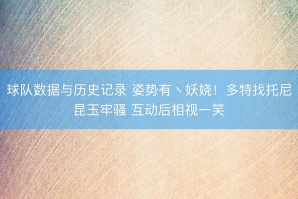 球队数据与历史记录 姿势有丶妖娆！多特找托尼昆玉牢骚 互动后