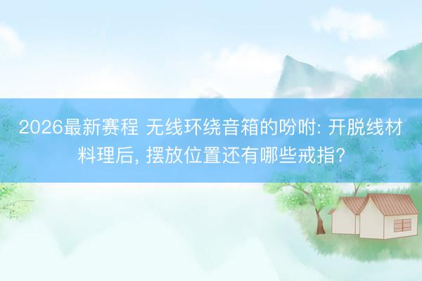 2026最新赛程 无线环绕音箱的吩咐: 开脱线材料理后, 摆放位置还有哪些戒指?