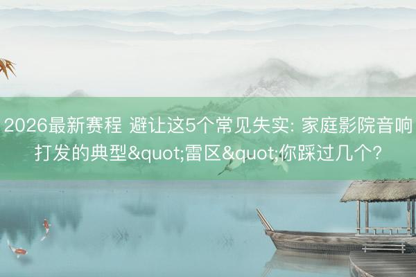 2026最新赛程 避让这5个常见失实: 家庭影院音响打发的典型"雷区"你踩过几个?