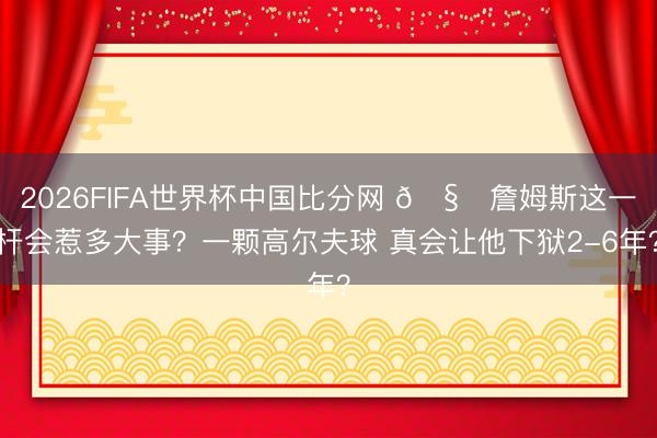 2026FIFA世界杯中国比分网 🧐詹姆斯这一杆会惹多大事？一颗高尔夫球 真会让他下狱2-6年？