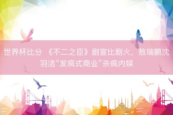 世界杯比分 《不二之臣》剧宣比剧火，敖瑞鹏沈羽洁“发疯式商业”杀疯内娱