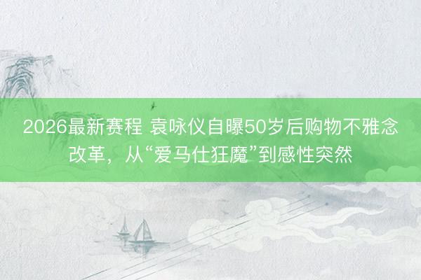 2026最新赛程 袁咏仪自曝50岁后购物不雅念改革，从“爱马仕狂魔”到感性突然