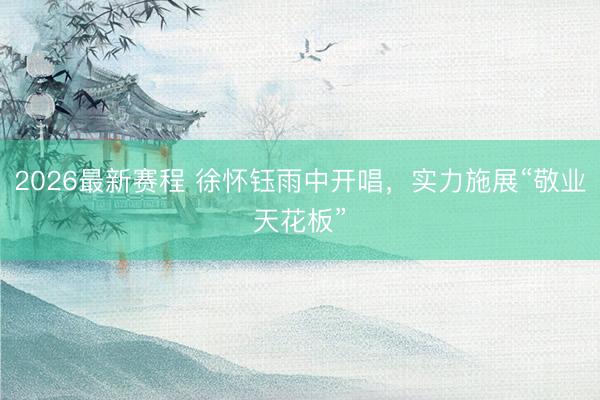 2026最新赛程 徐怀钰雨中开唱，实力施展“敬业天花板”