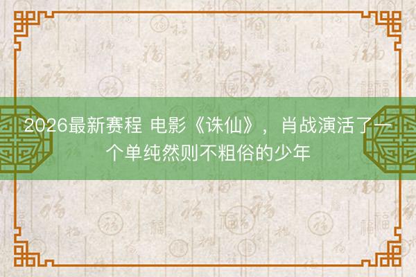 2026最新赛程 电影《诛仙》，肖战演活了一个单纯然则不粗俗的少年