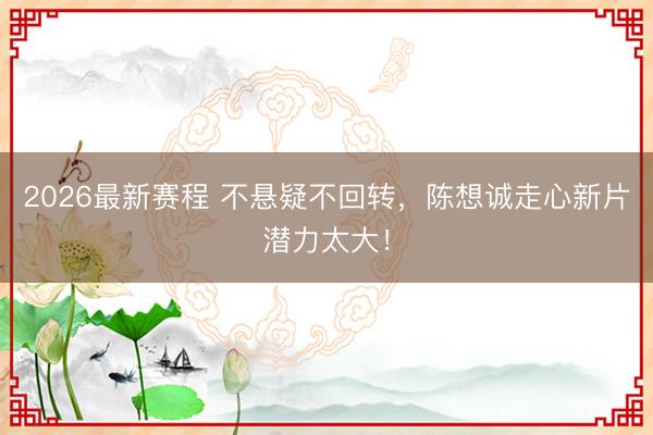 2026最新赛程 不悬疑不回转，陈想诚走心新片潜力太大！