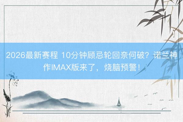 2026最新赛程 10分钟顾忌轮回奈何破？诺兰神作IMAX版来了，烧脑预警！