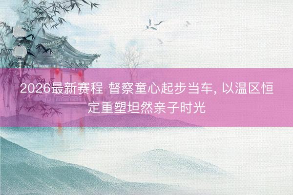 2026最新赛程 督察童心起步当车， 以温区恒定重塑坦然亲子时光