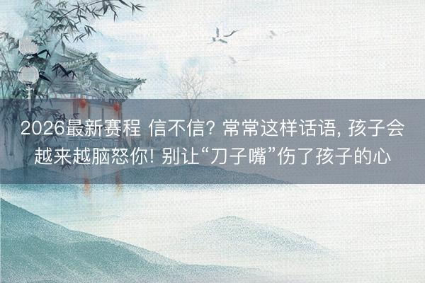 2026最新赛程 信不信? 常常这样话语， 孩子会越来越脑怒你! 别让“刀子嘴”伤了孩子的心