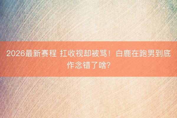2026最新赛程 扛收视却被骂！白鹿在跑男到底作念错了啥？