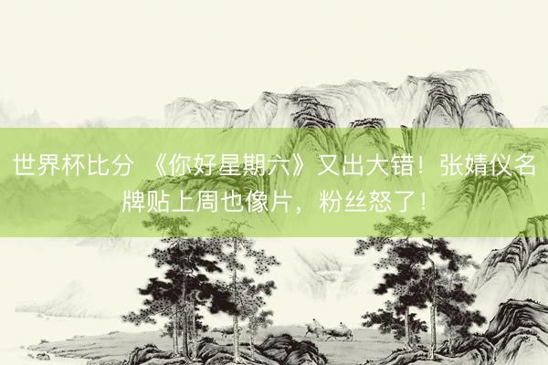 世界杯比分 《你好星期六》又出大错！张婧仪名牌贴上周也像片，粉丝怒了！