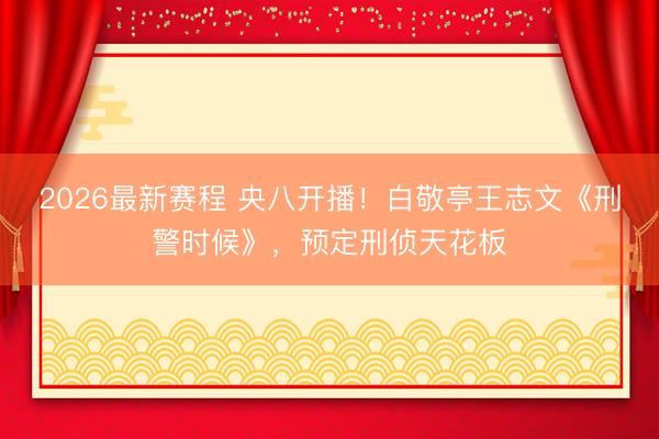 2026最新赛程 央八开播！白敬亭王志文《刑警时候》，预定刑侦天花板