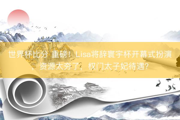 世界杯比分 重磅！Lisa将辞寰宇杯开幕式扮演，资源太夯了，权门太子妃待遇？