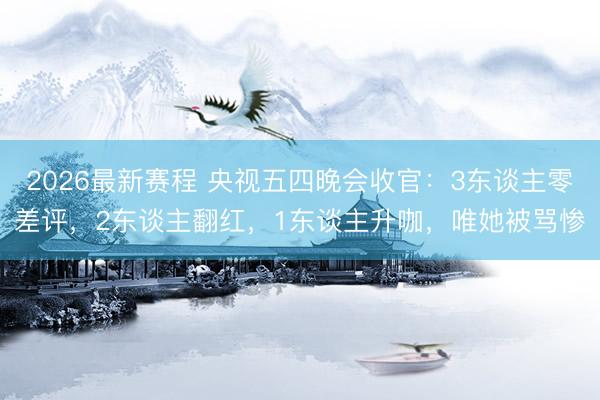 2026最新赛程 央视五四晚会收官：3东谈主零差评，2东谈主翻红，1东谈主升咖，唯她被骂惨