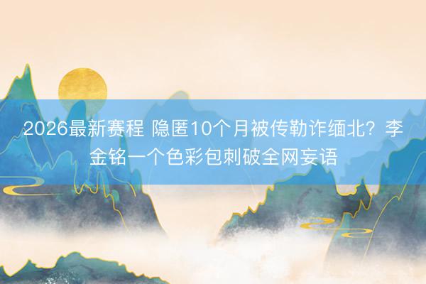 2026最新赛程 隐匿10个月被传勒诈缅北？李金铭一个色彩包刺破全网妄语