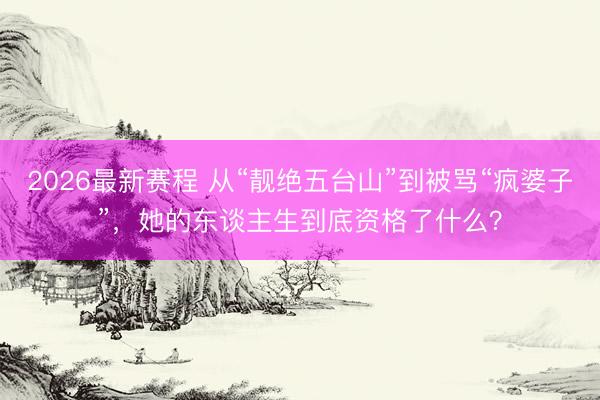 2026最新赛程 从“靓绝五台山”到被骂“疯婆子”，她的东谈主生到底资格了什么？