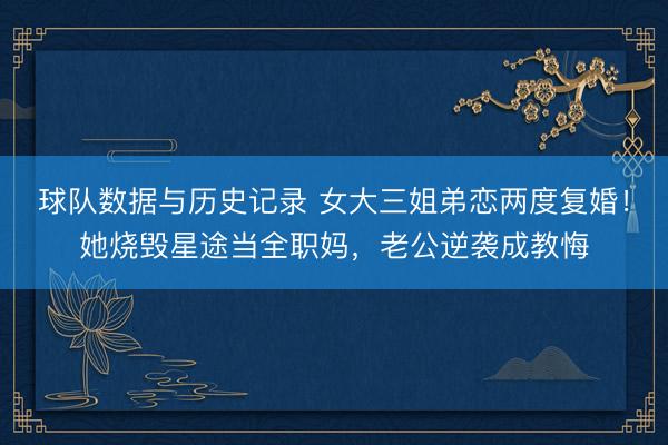 球队数据与历史记录 女大三姐弟恋两度复婚!她烧毁星途当全职妈,老公逆袭成教悔