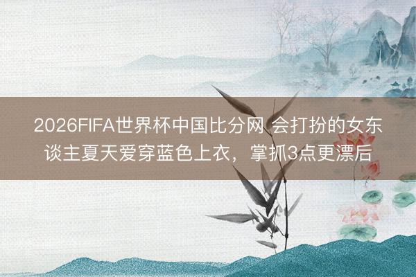 2026FIFA世界杯中国比分网 会打扮的女东谈主夏天爱穿蓝色上衣，掌抓3点更漂后
