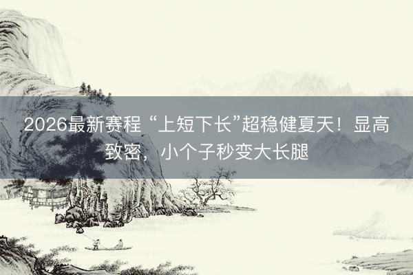 2026最新赛程 “上短下长”超稳健夏天！显高致密，小个子秒变大长腿