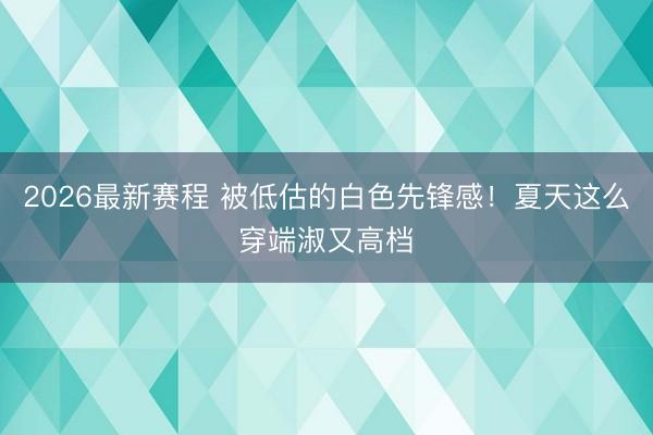 2026最新赛程 被低估的白色先锋感!夏天这么穿端淑又高档