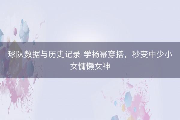 球队数据与历史记录 学杨幂穿搭,秒变中少小女慵懒女神
