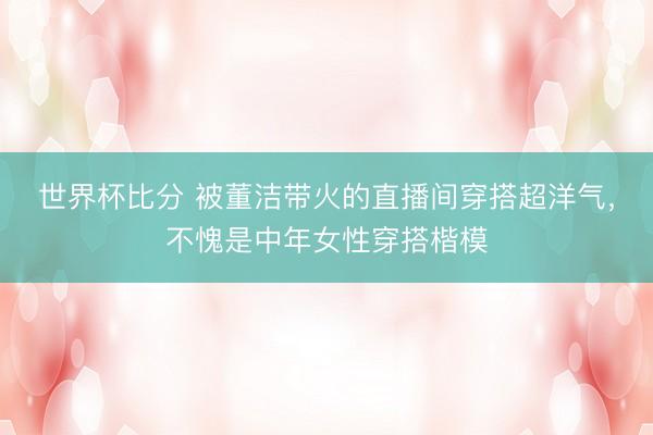 世界杯比分 被董洁带火的直播间穿搭超洋气，不愧是中年女性穿搭楷模