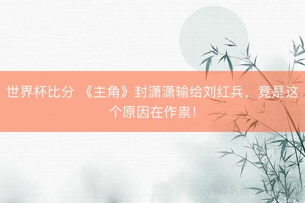 世界杯比分 《主角》封潇潇输给刘红兵，竟是这个原因在作祟！