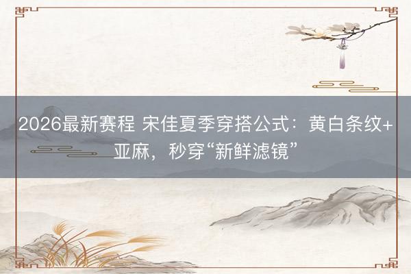 2026最新赛程 宋佳夏季穿搭公式:黄白条纹+亚麻,秒穿“新鲜滤镜”