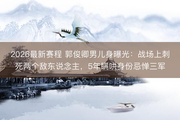 2026最新赛程 郭俊卿男儿身曝光：战场上刺死两个敌东说念主，5年瞒哄身份忌惮三军