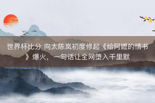 世界杯比分 向太陈岚初度修起《给阿嬷的情书》爆火，一句话让全网堕入千里默