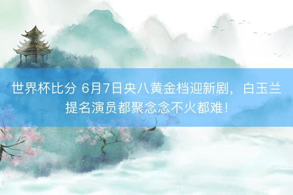 世界杯比分 6月7日央八黄金档迎新剧，白玉兰提名演员都聚念念不火都难！
