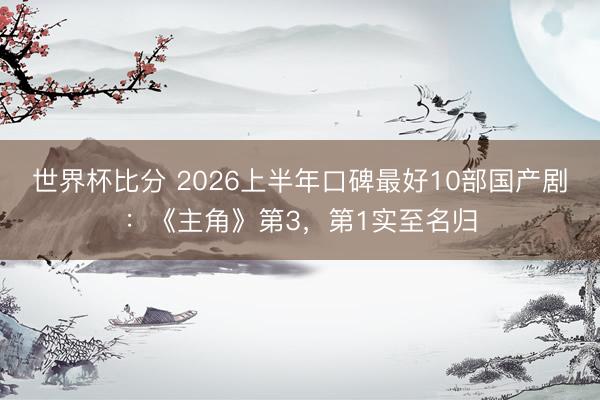 世界杯比分 2026上半年口碑最好10部国产剧:《主角》第3,第1实至名归