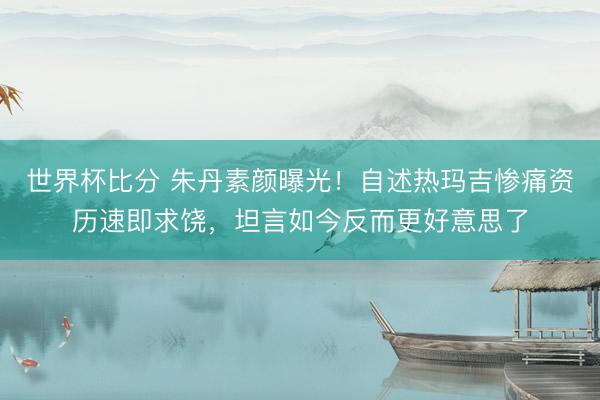 世界杯比分 朱丹素颜曝光！自述热玛吉惨痛资历速即求饶，坦言如今反而更好意思了