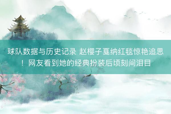 球队数据与历史记录 赵樱子戛纳红毯惊艳追思！网友看到她的经典扮装后顷刻间泪目