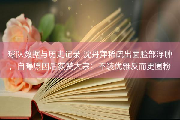 球队数据与历史记录 沈丹萍稀疏出面脸部浮肿，自曝原因后获赞大宗：不装优雅反而更圈粉