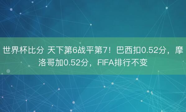 世界杯比分 天下第6战平第7！巴西扣0.52分，摩洛哥加0.52分，FIFA排行不变