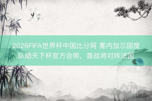 2026FIFA世界杯中国比分网 塞内加尔国度队晒天下杯官方合照,首战将对阵法国