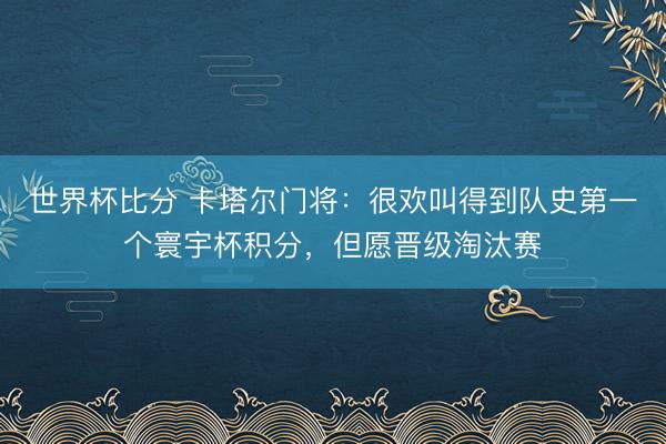 世界杯比分 卡塔尔门将：很欢叫得到队史第一个寰宇杯积分，但愿晋级淘汰赛