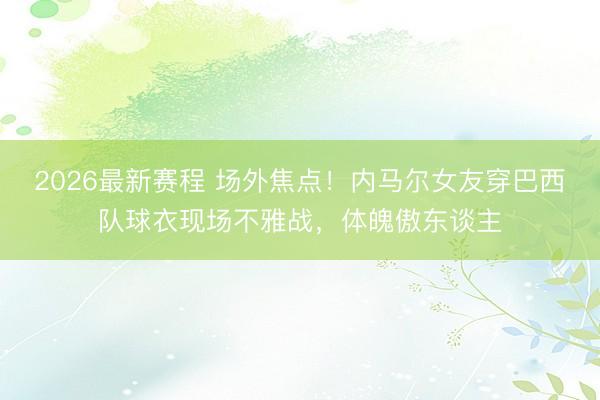 2026最新赛程 场外焦点！内马尔女友穿巴西队球衣现场不雅战，体魄傲东谈主