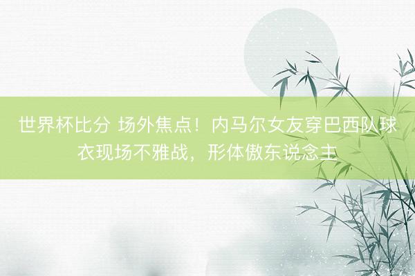 世界杯比分 场外焦点！内马尔女友穿巴西队球衣现场不雅战，形体傲东说念主