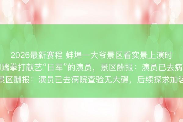 2026最新赛程 蚌埠一大爷景区看实景上演时“入戏太深”,冲上台脚踹拳打献艺“日军”的演员,景区酬报:演员已去病院查验无大碍,后续探求加装护栏