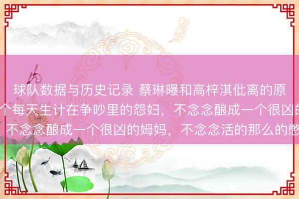 球队数据与历史记录 蔡琳曝和高梓淇仳离的原因：“我不念念成为一个每天生计在争吵里的怨妇，不念念酿成一个很凶的姆妈，不念念活的那么的憋闷”