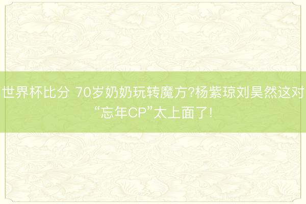 世界杯比分 70岁奶奶玩转魔方?杨紫琼刘昊然这对“忘年CP”太上面了!