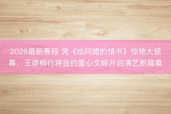 2026最新赛程 凭《给阿嬷的情书》惊艳大银幕,王彦桐行将签约壹心文娱开启演艺新篇章