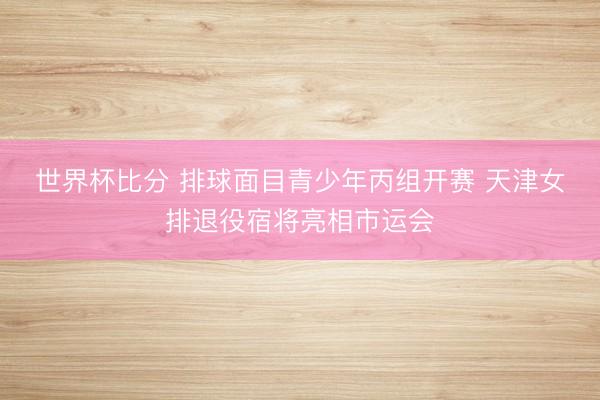 世界杯比分 排球面目青少年丙组开赛 天津女排退役宿将亮相市运会